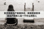 男方凈身出戶離婚協(xié)議，離婚后愿意凈身出戶的男人是一個什么樣的人