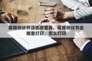 離婚協(xié)議書該去哪里弄，離婚協(xié)議書去哪里打印，怎么打印