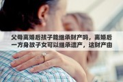 父母離婚后孩子能繼承財(cái)產(chǎn)嗎，離婚后一方身故子女可以繼承遺產(chǎn)，這財(cái)產(chǎn)由誰管理
