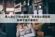 男人變心了提出離婚，丈夫變心要鬧離婚妻子要不要鬧大