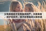 父母離婚后子女有繼承財產(chǎn)，夫妻離婚，孩子歸女方，孩子還有繼承父親的遺產(chǎn)權(quán)利嗎