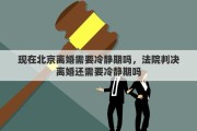 現(xiàn)在北京離婚需要冷靜期嗎，法院判決離婚還需要冷靜期嗎