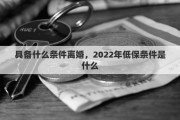 具備什么條件離婚，2022年低保條件是什么