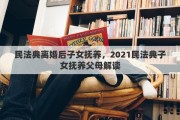 民法典離婚后子女撫養(yǎng)，2021民法典子女撫養(yǎng)父母解讀