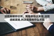 法院離婚協(xié)議書，離婚案協(xié)議離婚,法院調(diào)解離婚,判決離婚有什么不同