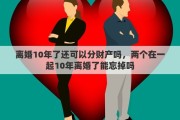 離婚10年了還可以分財(cái)產(chǎn)嗎，兩個(gè)在一起10年離婚了能忘掉嗎