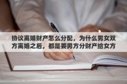 協(xié)議離婚財產(chǎn)怎么分配，為什么男女雙方離婚之后，都是要男方分財產(chǎn)給女方