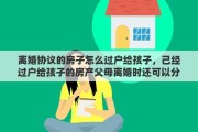 離婚協(xié)議的房子怎么過戶給孩子，己經(jīng)過戶給孩子的房產(chǎn)父母離婚時還可以分嗎