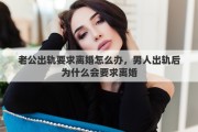 老公出軌要求離婚怎么辦，男人出軌后為什么會要求離婚