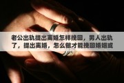 老公出軌提出離婚怎樣挽回，男人出軌了，提出離婚，怎么做才能挽回婚姻或是對(duì)女方的傷害最低