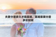 夫妻分居多久才能離婚，離婚需要分居多長時間