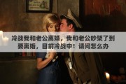 冷戰(zhàn)我和老公離婚，我和老公吵架了到要離婚，目前冷戰(zhàn)中！請問怎么辦