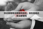 協(xié)議離婚有冷靜期嗎現(xiàn)在，現(xiàn)在離婚還有冷靜期嗎