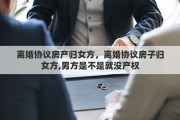 離婚協(xié)議房產(chǎn)歸女方，離婚協(xié)議房子歸女方,男方是不是就沒(méi)產(chǎn)權(quán)