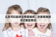 兒女可以起訴父母離婚嗎，夫妻離婚孩子訂婚怎樣辦