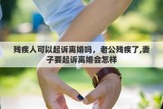 殘疾人可以起訴離婚嗎，老公殘疾了,妻子要起訴離婚會怎樣