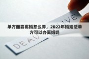 單方面要離婚怎么弄，2022年婚姻法單方可以辦離婚嗎