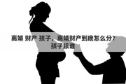 離婚 財產(chǎn) 孩子，離婚財產(chǎn)到底怎么分？孩子跟誰