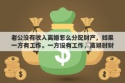 老公沒有收入離婚怎么分配財產(chǎn)，如果一方有工作。一方?jīng)]有工作，離婚時財產(chǎn)如何分配