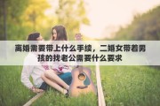 離婚需要帶上什么手續(xù)，二婚女帶著男孩的找老公需要什么要求