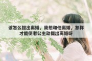 該怎么提出離婚，我想和他離婚，怎樣才能使老公主動提出離婚呀