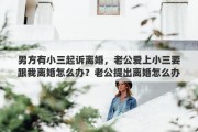 男方有小三起訴離婚，老公愛上小三要跟我離婚怎么辦？老公提出離婚怎么辦