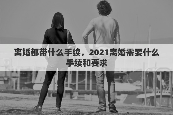 離婚都帶什么手續(xù)，2021離婚需要什么手續(xù)和要求