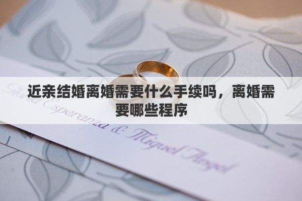 近親結(jié)婚離婚需要什么手續(xù)嗎，離婚需要哪些程序