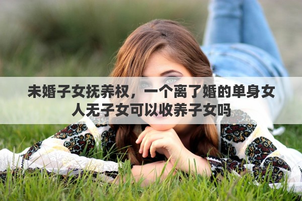 未婚子女撫養(yǎng)權，一個離了婚的單身女人無子女可以收養(yǎng)子女嗎