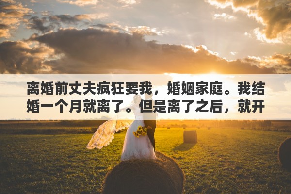 離婚前丈夫瘋狂要我，婚姻家庭。我結(jié)婚一個月就離了。但是離了之后，就開始瘋狂的想念前夫，于是，就聯(lián)系他，想復(fù)婚