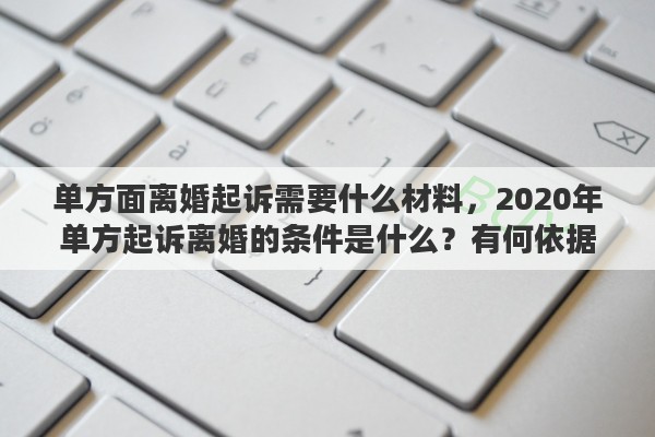 單方面離婚起訴需要什么材料，2020年單方起訴離婚的條件是什么？有何依據(jù)