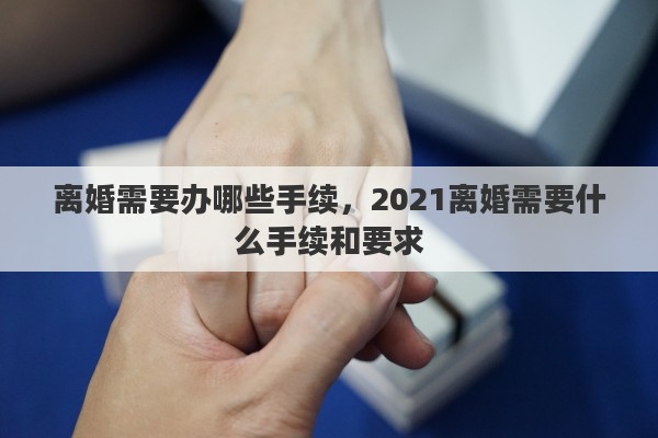 離婚需要辦哪些手續(xù)，2021離婚需要什么手續(xù)和要求