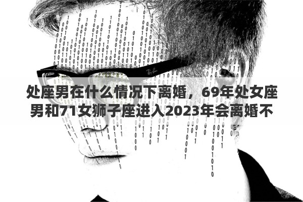 處座男在什么情況下離婚，69年處女座男和71女獅子座進入2023年會離婚不