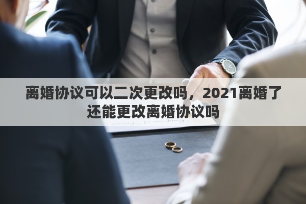 離婚協(xié)議可以二次更改嗎，2021離婚了還能更改離婚協(xié)議嗎