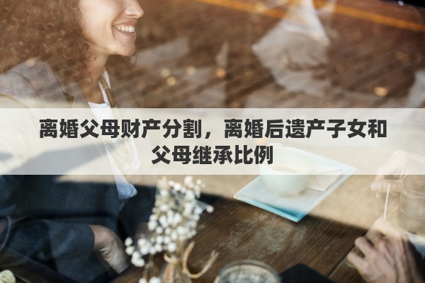 離婚父母財(cái)產(chǎn)分割，離婚后遺產(chǎn)子女和父母繼承比例