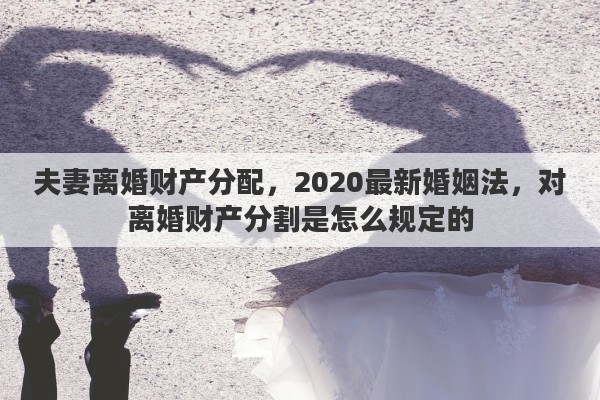 夫妻離婚財產(chǎn)分配，2020最新婚姻法，對離婚財產(chǎn)分割是怎么規(guī)定的