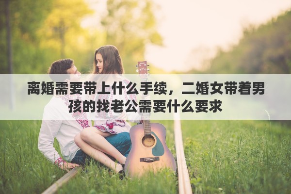 離婚需要帶上什么手續(xù)，二婚女帶著男孩的找老公需要什么要求