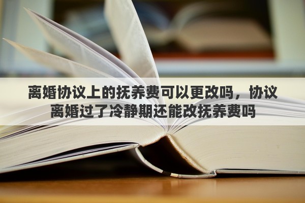 離婚協(xié)議上的撫養(yǎng)費(fèi)可以更改嗎，協(xié)議離婚過(guò)了冷靜期還能改撫養(yǎng)費(fèi)嗎