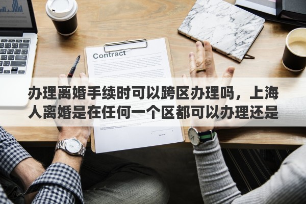 辦理離婚手續(xù)時可以跨區(qū)辦理嗎，上海人離婚是在任何一個區(qū)都可以辦理還是戶口所在地或婚姻注冊的區(qū)辦理