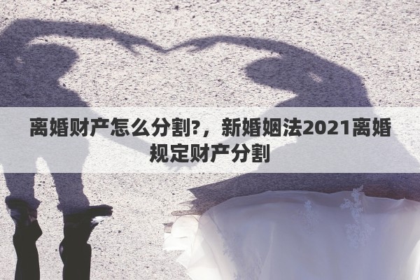 離婚財(cái)產(chǎn)怎么分割?，新婚姻法2021離婚規(guī)定財(cái)產(chǎn)分割