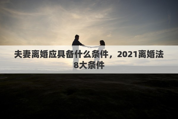 夫妻離婚應(yīng)具備什么條件，2021離婚法8大條件