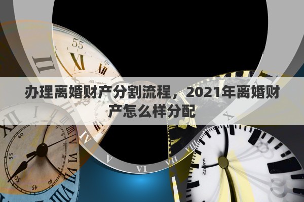 辦理離婚財(cái)產(chǎn)分割流程，2021年離婚財(cái)產(chǎn)怎么樣分配