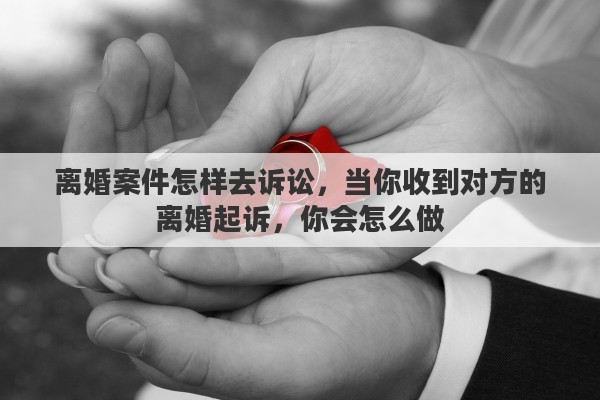 離婚案件怎樣去訴訟，當(dāng)你收到對方的離婚起訴，你會怎么做