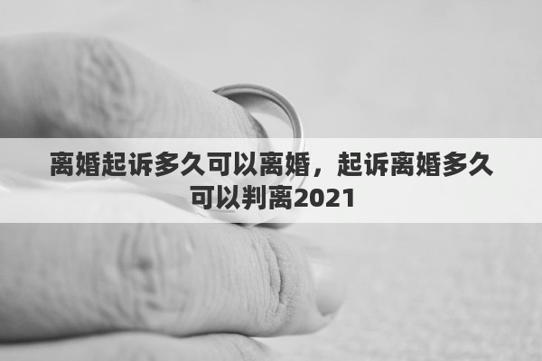 離婚起訴多久可以離婚，起訴離婚多久可以判離2021