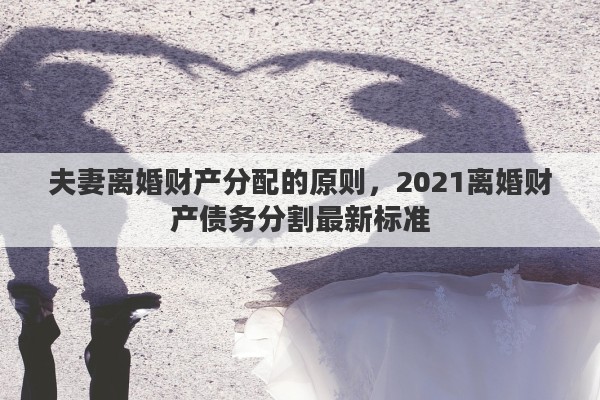 夫妻離婚財產(chǎn)分配的原則，2021離婚財產(chǎn)債務分割最新標準