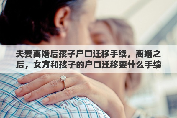 夫妻離婚后孩子戶口遷移手續(xù)，離婚之后，女方和孩子的戶口遷移要什么手續(xù)