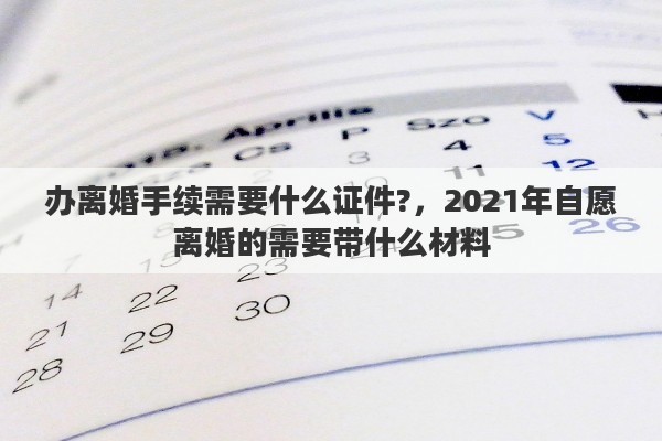 辦離婚手續(xù)需要什么證件?，2021年自愿離婚的需要帶什么材料