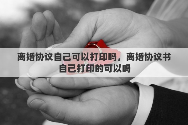 離婚協(xié)議自己可以打印嗎，離婚協(xié)議書自己打印的可以嗎